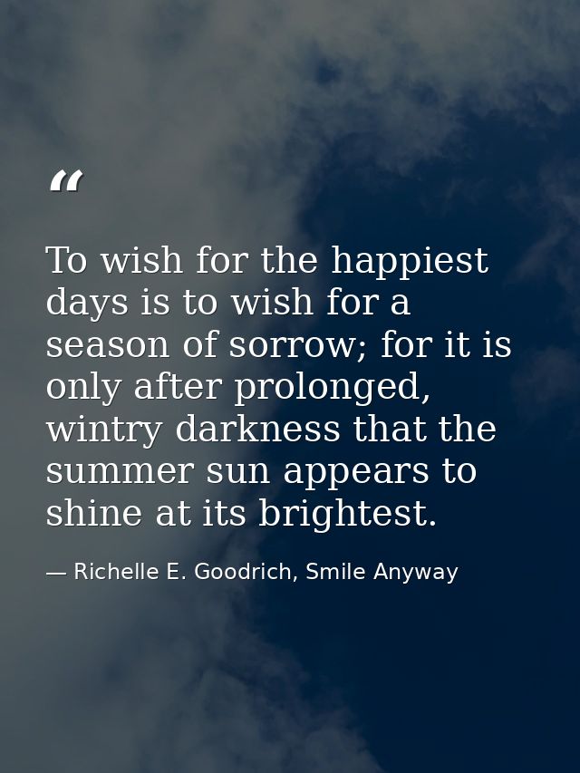 To wish for the happiest days is to wish for a season of sorrow; for it is only after prolonged, wintry darkness that th — Richelle E. Goodrich, Smile Anyway
