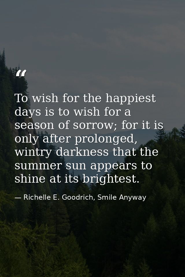 To wish for the happiest days is to wish for a season of sorrow; for it is only after prolonged, wintry darkness that th — Richelle E. Goodrich, Smile Anyway