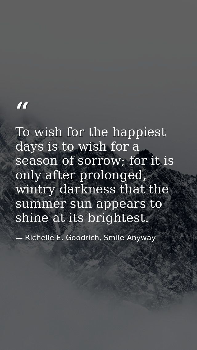 To wish for the happiest days is to wish for a season of sorrow; for it is only after prolonged, wintry darkness that th — Richelle E. Goodrich, Smile Anyway