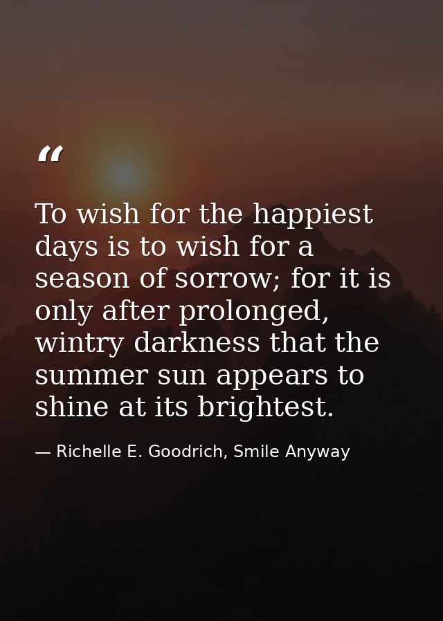 To wish for the happiest days is to wish for a season of sorrow; for it is only after prolonged, wintry darkness that th — Richelle E. Goodrich, Smile Anyway