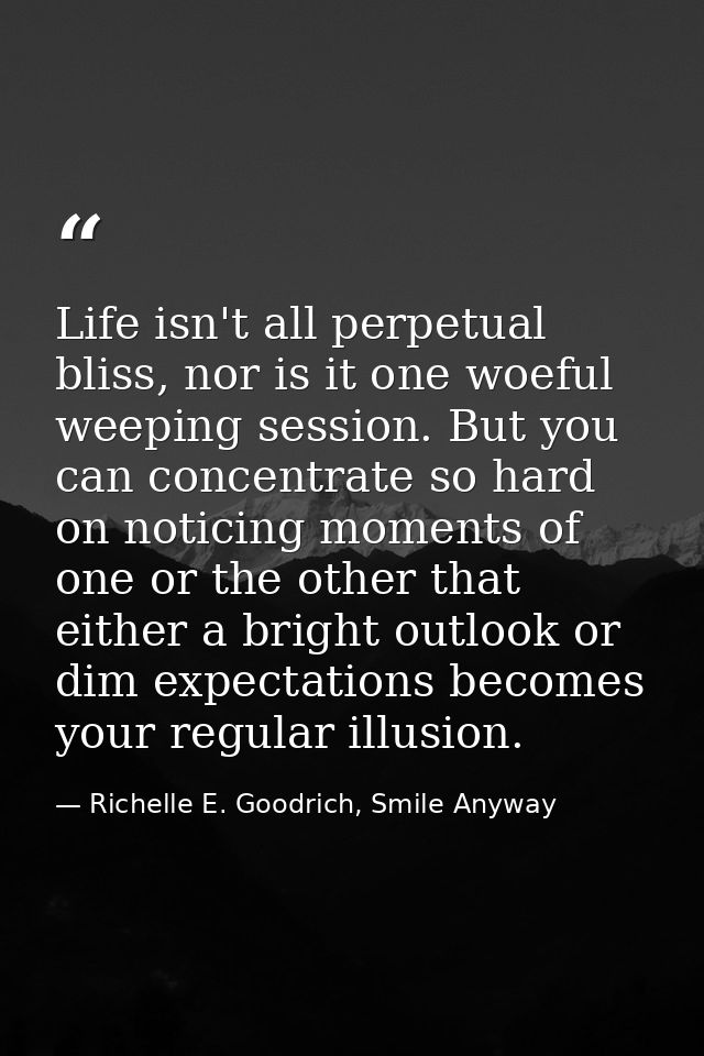 Life isn't all perpetual bliss, nor is it one woeful weeping session. But you can concentrate so hard on noticing moment — Richelle E. Goodrich, Smile Anyway