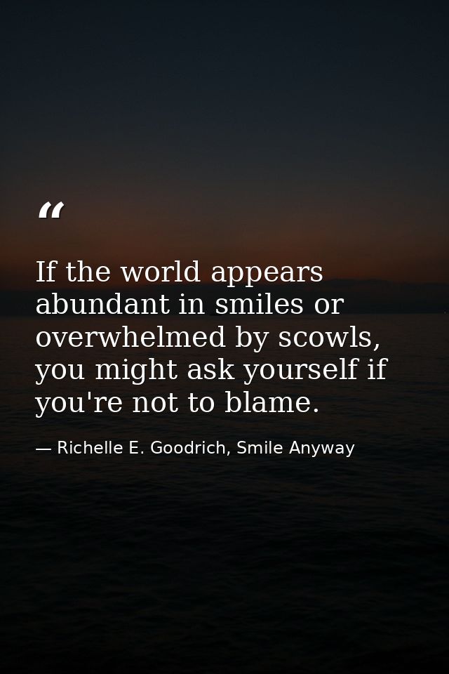 If the world appears abundant in smiles or overwhelmed by scowls, you might ask yourself if you're not to blame. — Richelle E. Goodrich, Smile Anyway