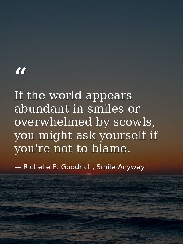 If the world appears abundant in smiles or overwhelmed by scowls, you might ask yourself if you're not to blame. — Richelle E. Goodrich, Smile Anyway