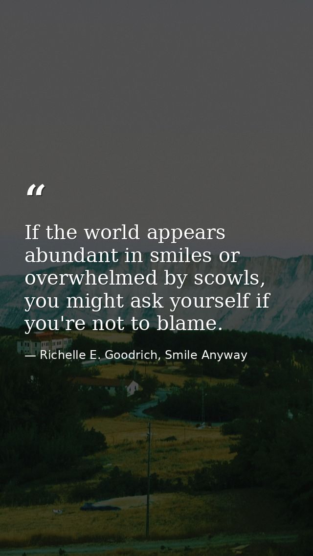 If the world appears abundant in smiles or overwhelmed by scowls, you might ask yourself if you're not to blame. — Richelle E. Goodrich, Smile Anyway
