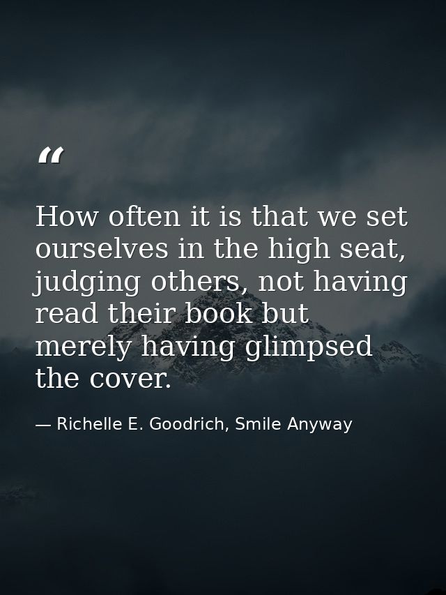 How often it is that we set ourselves in the high seat, judging others, not having read their book but merely having gli — Richelle E. Goodrich, Smile Anyway