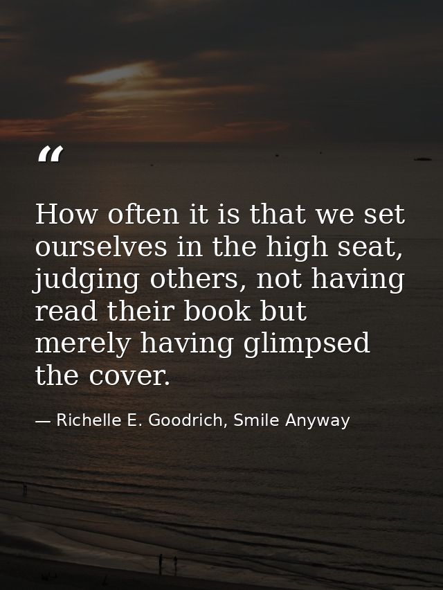 How often it is that we set ourselves in the high seat, judging others, not having read their book but merely having gli — Richelle E. Goodrich, Smile Anyway