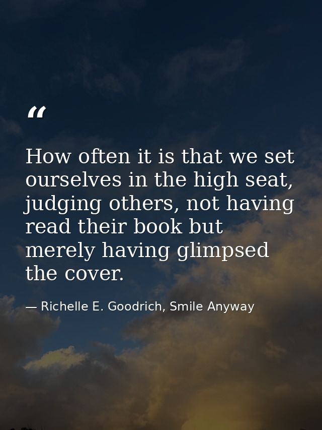 How often it is that we set ourselves in the high seat, judging others, not having read their book but merely having gli — Richelle E. Goodrich, Smile Anyway