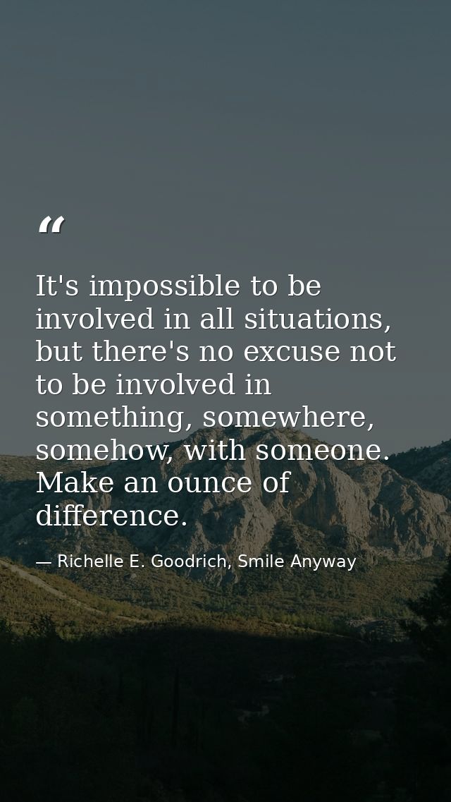 It's impossible to be involved in all situations, but there's no excuse not to be involved in something, somewhere, some — Richelle E. Goodrich, Smile Anyway