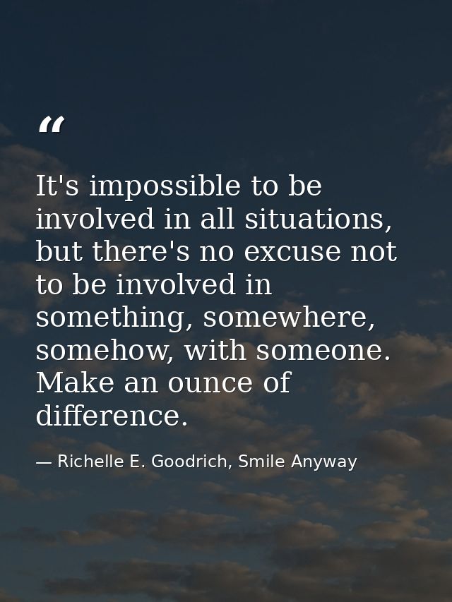 It's impossible to be involved in all situations, but there's no excuse not to be involved in something, somewhere, some — Richelle E. Goodrich, Smile Anyway