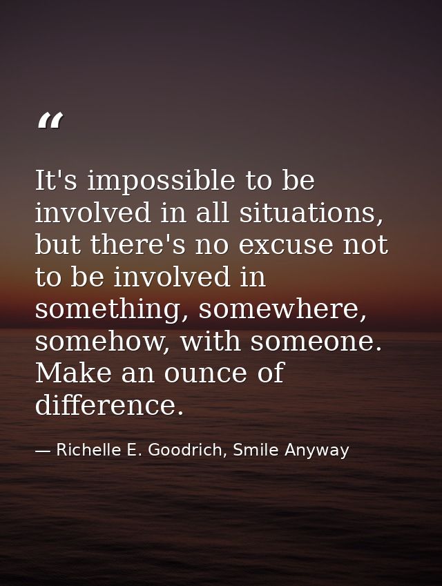 It's impossible to be involved in all situations, but there's no excuse not to be involved in something, somewhere, some — Richelle E. Goodrich, Smile Anyway