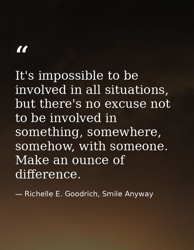 It's impossible to be involved in all situations, but there's no excuse not to be involved in something, somewhere, some — Richelle E. Goodrich, Smile Anyway