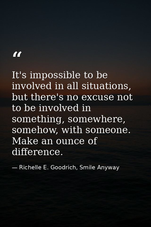 It's impossible to be involved in all situations, but there's no excuse not to be involved in something, somewhere, some — Richelle E. Goodrich, Smile Anyway