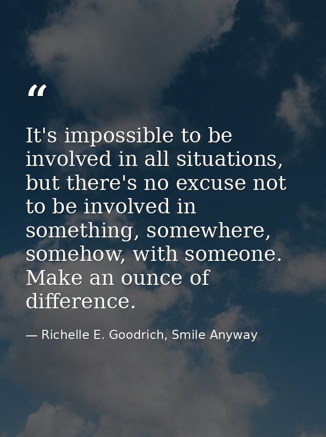 It's impossible to be involved in all situations, but there's no excuse not to be involved in something, somewhere, some — Richelle E. Goodrich, Smile Anyway