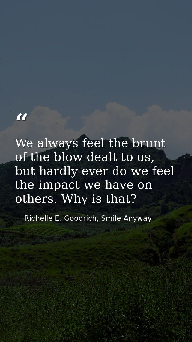 We always feel the brunt of the blow dealt to us, but hardly ever do we feel the impact we have on others. Why is that? — Richelle E. Goodrich, Smile Anyway