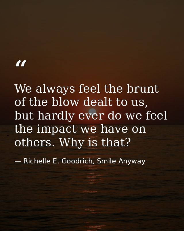 We always feel the brunt of the blow dealt to us, but hardly ever do we feel the impact we have on others. Why is that? — Richelle E. Goodrich, Smile Anyway