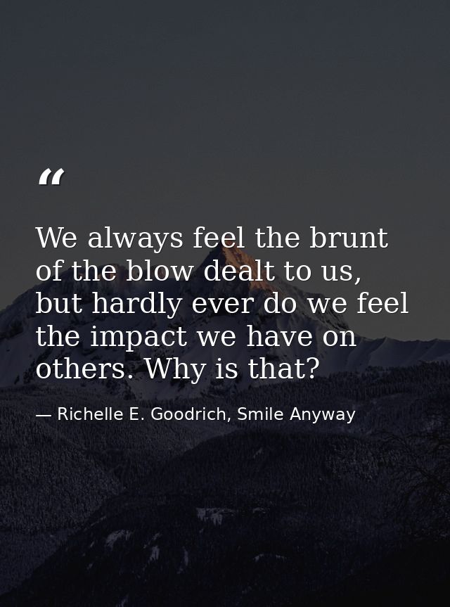 We always feel the brunt of the blow dealt to us, but hardly ever do we feel the impact we have on others. Why is that? — Richelle E. Goodrich, Smile Anyway