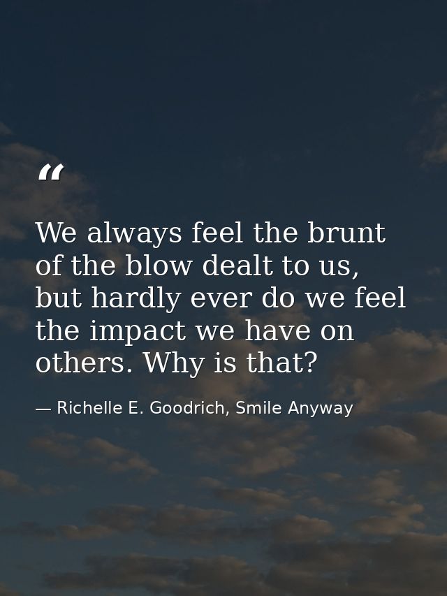 We always feel the brunt of the blow dealt to us, but hardly ever do we feel the impact we have on others. Why is that? — Richelle E. Goodrich, Smile Anyway