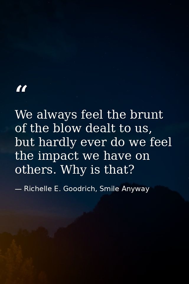 We always feel the brunt of the blow dealt to us, but hardly ever do we feel the impact we have on others. Why is that? — Richelle E. Goodrich, Smile Anyway