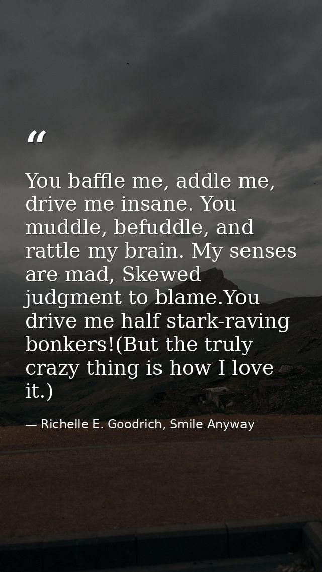 You baffle me, addle me, drive me insane. You muddle, befuddle, and rattle my brain. My senses are mad, Skewed judgment  — Richelle E. Goodrich, Smile Anyway