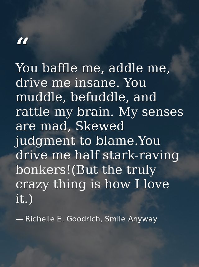 You baffle me, addle me, drive me insane. You muddle, befuddle, and rattle my brain. My senses are mad, Skewed judgment  — Richelle E. Goodrich, Smile Anyway