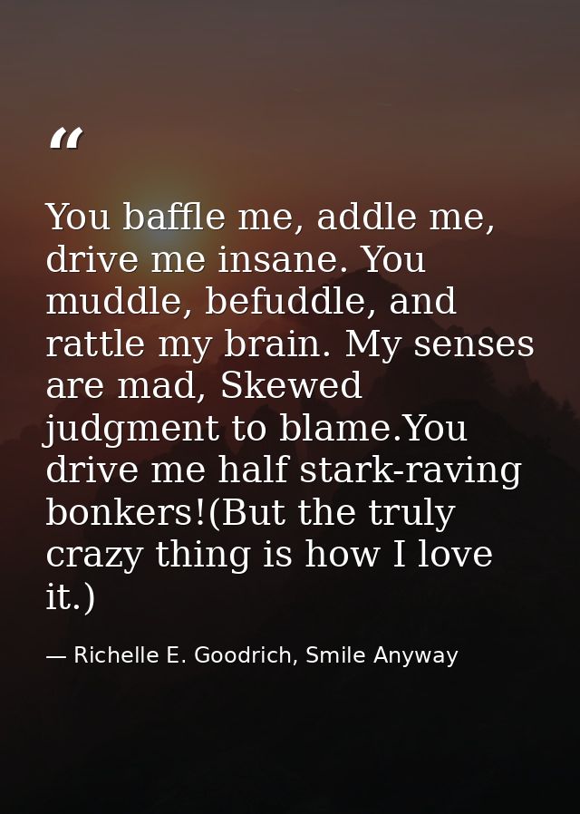 You baffle me, addle me, drive me insane. You muddle, befuddle, and rattle my brain. My senses are mad, Skewed judgment  — Richelle E. Goodrich, Smile Anyway