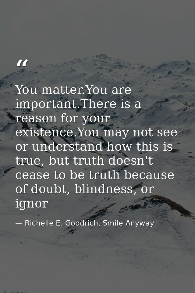 You matter.You are important.There is a reason for your existence.You may not see or understand how this is true, but tr — Richelle E. Goodrich, Smile Anyway