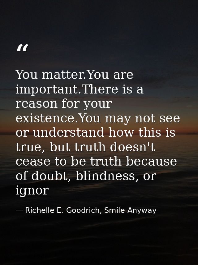 You matter.You are important.There is a reason for your existence.You may not see or understand how this is true, but tr — Richelle E. Goodrich, Smile Anyway