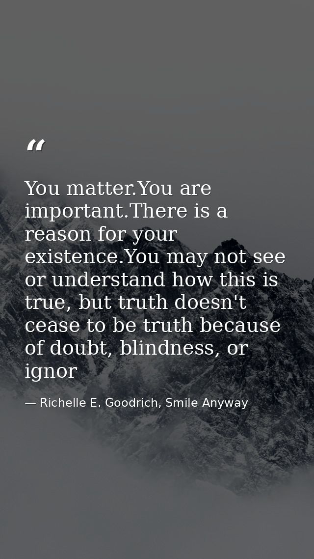 You matter.You are important.There is a reason for your existence.You may not see or understand how this is true, but tr — Richelle E. Goodrich, Smile Anyway