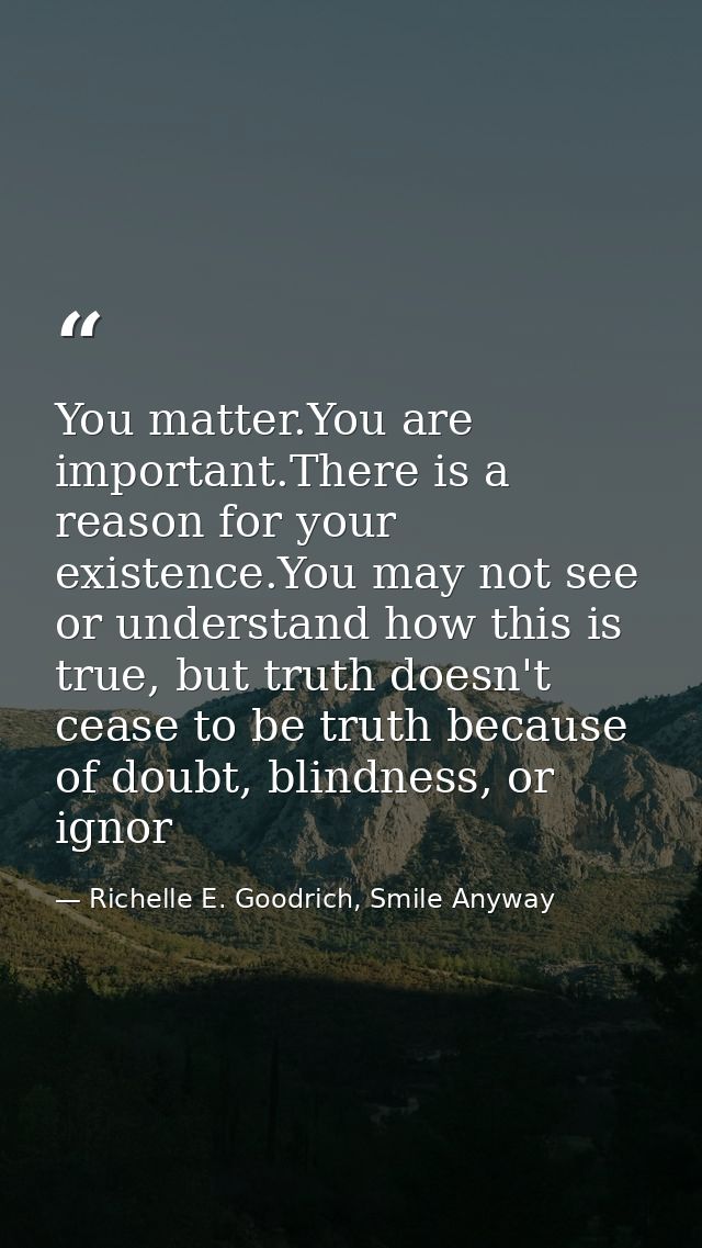 You matter.You are important.There is a reason for your existence.You may not see or understand how this is true, but tr — Richelle E. Goodrich, Smile Anyway