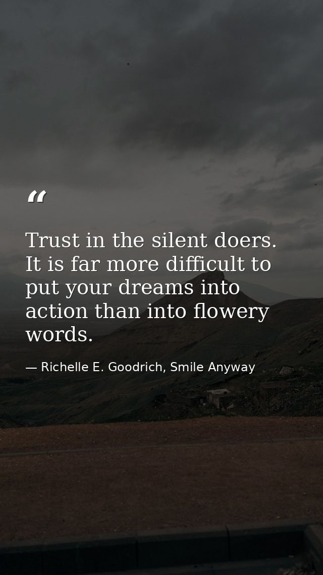 Trust in the silent doers. It is far more difficult to put your dreams into action than into flowery words. — Richelle E. Goodrich, Smile Anyway
