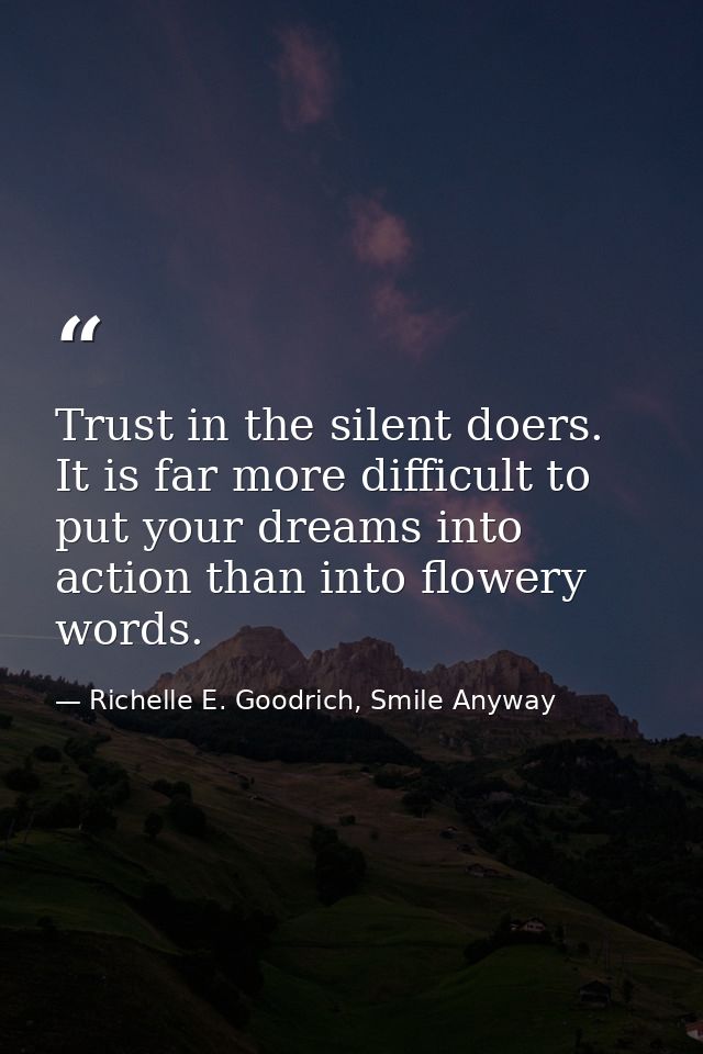 Trust in the silent doers. It is far more difficult to put your dreams into action than into flowery words. — Richelle E. Goodrich, Smile Anyway
