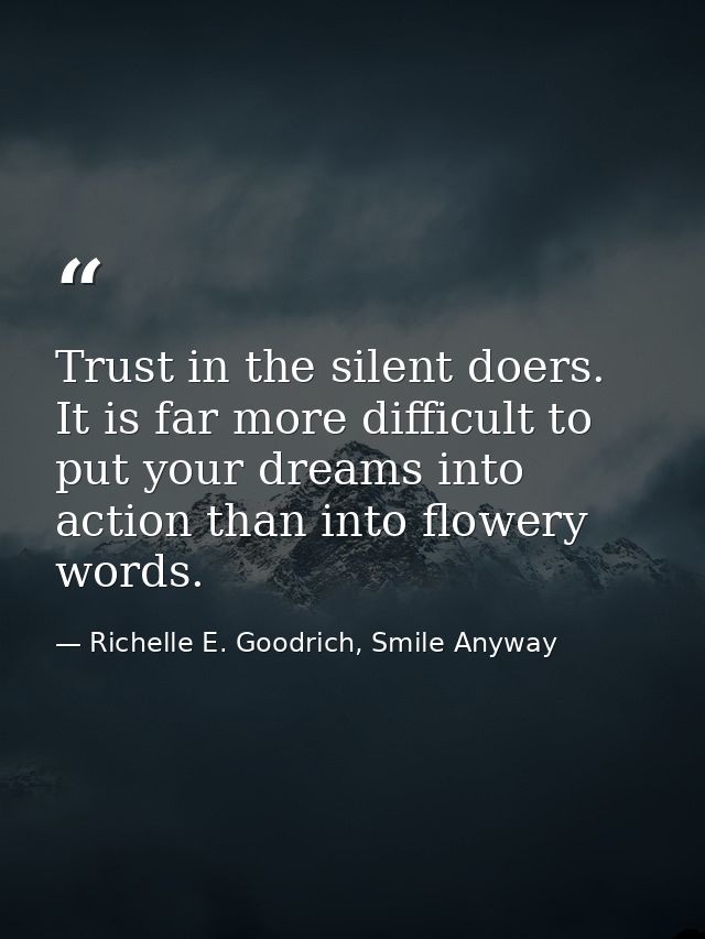 Trust in the silent doers. It is far more difficult to put your dreams into action than into flowery words. — Richelle E. Goodrich, Smile Anyway