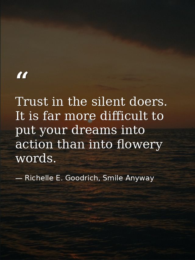 Trust in the silent doers. It is far more difficult to put your dreams into action than into flowery words. — Richelle E. Goodrich, Smile Anyway