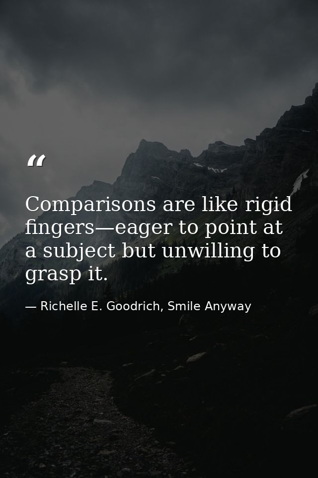 Comparisons are like rigid fingers—eager to point at a subject but unwilling to grasp it. — Richelle E. Goodrich, Smile Anyway