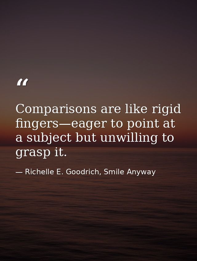 Comparisons are like rigid fingers—eager to point at a subject but unwilling to grasp it. — Richelle E. Goodrich, Smile Anyway