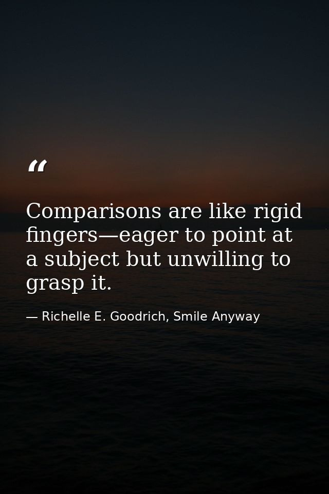 Comparisons are like rigid fingers—eager to point at a subject but unwilling to grasp it. — Richelle E. Goodrich, Smile Anyway