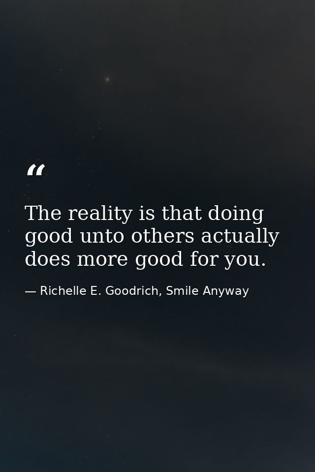 The reality is that doing good unto others actually does more good for you. — Richelle E. Goodrich, Smile Anyway