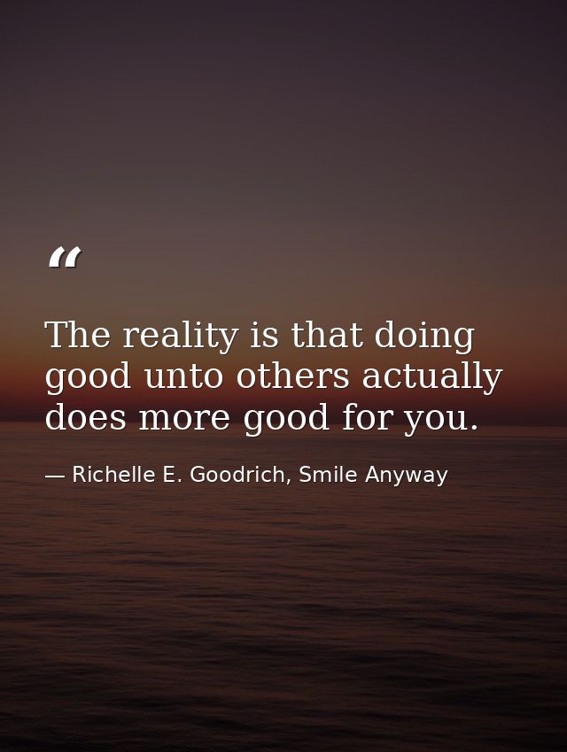 The reality is that doing good unto others actually does more good for you. — Richelle E. Goodrich, Smile Anyway