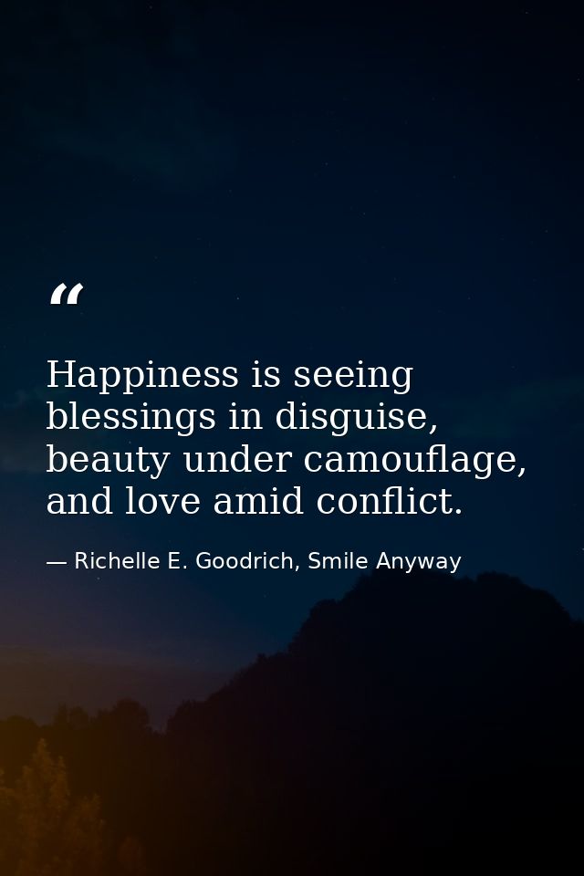 Happiness is seeing blessings in disguise, beauty under camouflage, and love amid conflict. — Richelle E. Goodrich, Smile Anyway
