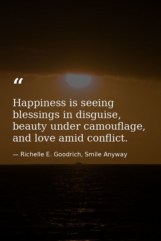 Happiness is seeing blessings in disguise, beauty under camouflage, and love amid conflict. — Richelle E. Goodrich, Smile Anyway