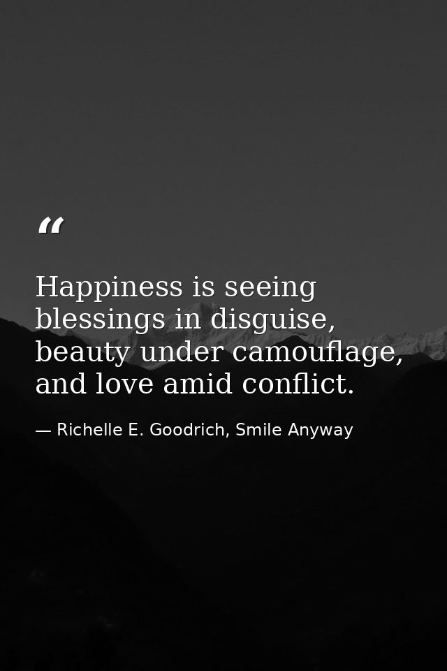 Happiness is seeing blessings in disguise, beauty under camouflage, and love amid conflict. — Richelle E. Goodrich, Smile Anyway