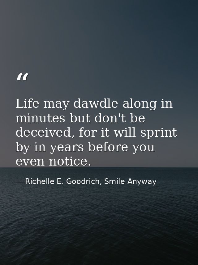Life may dawdle along in minutes but don't be deceived, for it will sprint by in years before you even notice. — Richelle E. Goodrich, Smile Anyway