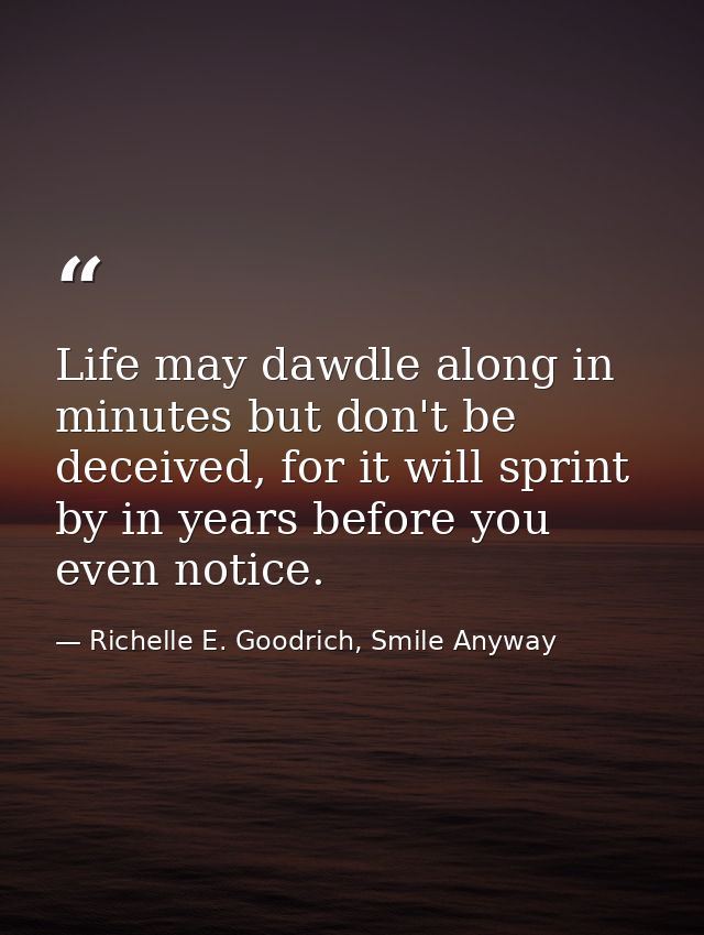 Life may dawdle along in minutes but don't be deceived, for it will sprint by in years before you even notice. — Richelle E. Goodrich, Smile Anyway