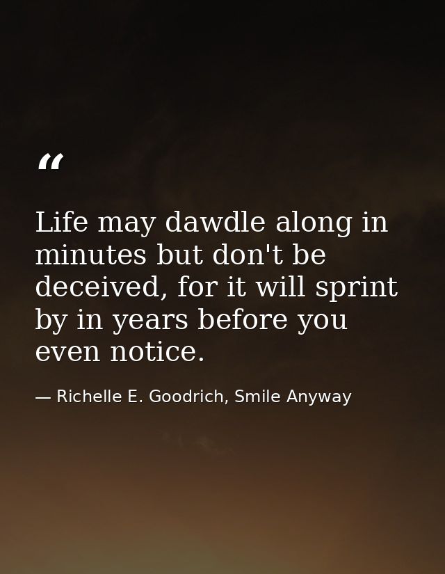Life may dawdle along in minutes but don't be deceived, for it will sprint by in years before you even notice. — Richelle E. Goodrich, Smile Anyway