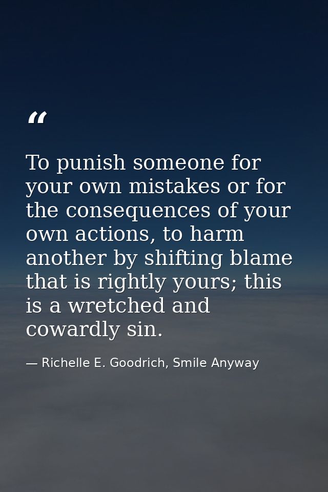 To punish someone for your own mistakes or for the consequences of your own actions, to harm another by shifting blame t — Richelle E. Goodrich, Smile Anyway