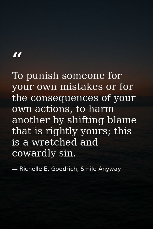 To punish someone for your own mistakes or for the consequences of your own actions, to harm another by shifting blame t — Richelle E. Goodrich, Smile Anyway