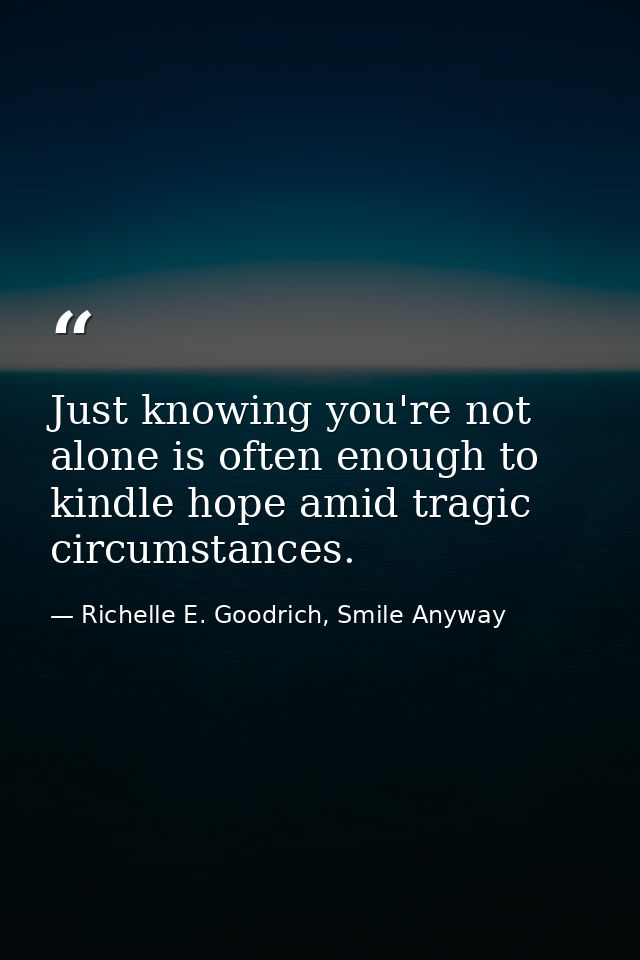 Just knowing you're not alone is often enough to kindle hope amid tragic circumstances. — Richelle E. Goodrich, Smile Anyway