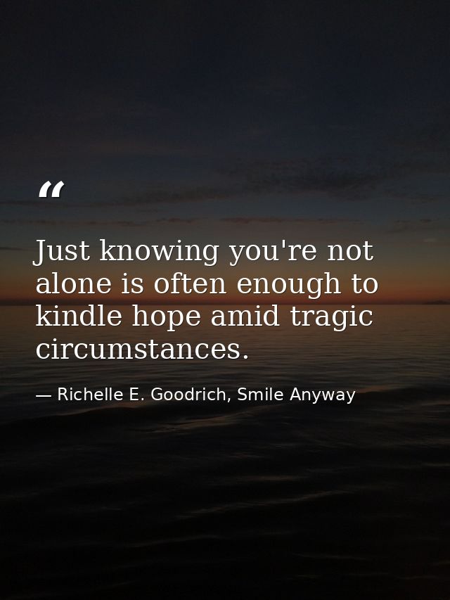 Just knowing you're not alone is often enough to kindle hope amid tragic circumstances. — Richelle E. Goodrich, Smile Anyway