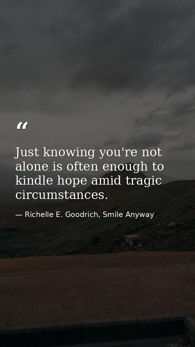 Just knowing you're not alone is often enough to kindle hope amid tragic circumstances. — Richelle E. Goodrich, Smile Anyway
