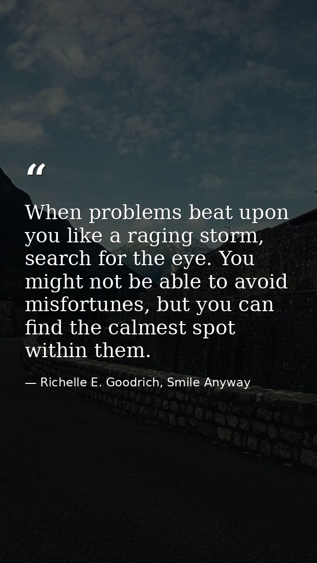 When problems beat upon you like a raging storm, search for the eye. You might not be able to avoid misfortunes, but you — Richelle E. Goodrich, Smile Anyway